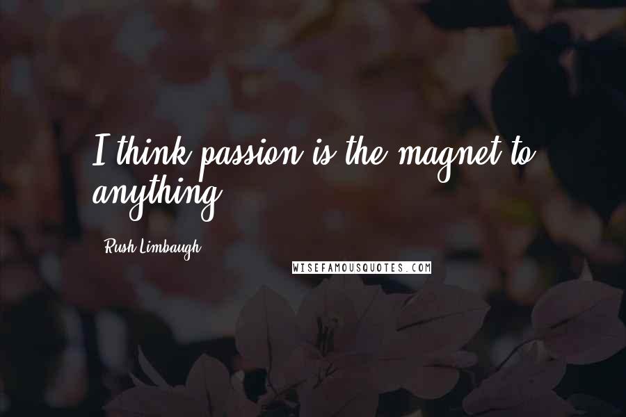 Rush Limbaugh Quotes: I think passion is the magnet to anything.