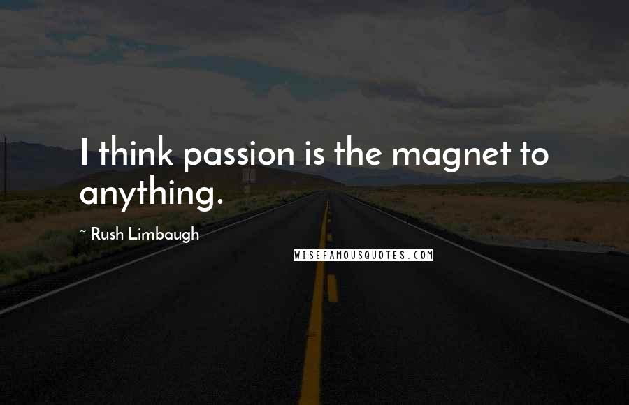 Rush Limbaugh Quotes: I think passion is the magnet to anything.