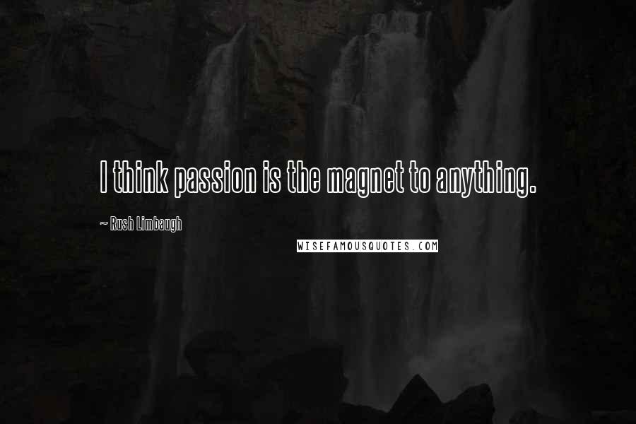 Rush Limbaugh Quotes: I think passion is the magnet to anything.