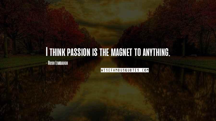 Rush Limbaugh Quotes: I think passion is the magnet to anything.