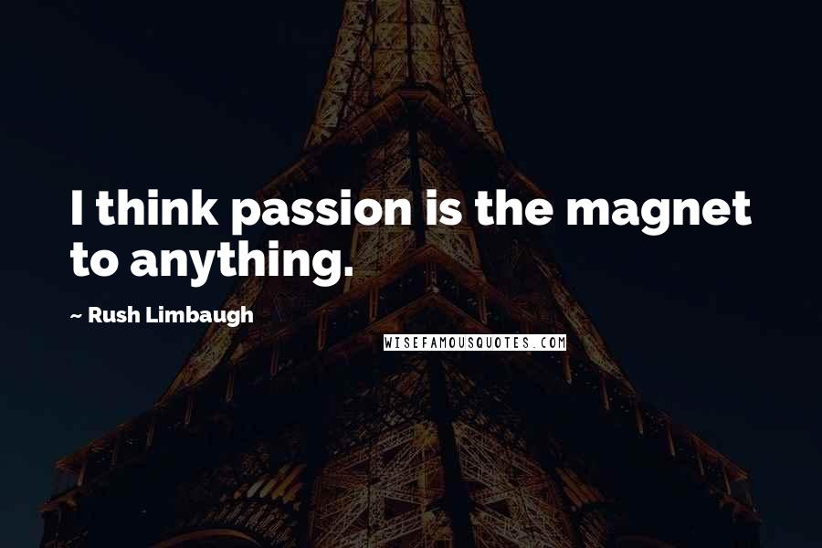 Rush Limbaugh Quotes: I think passion is the magnet to anything.