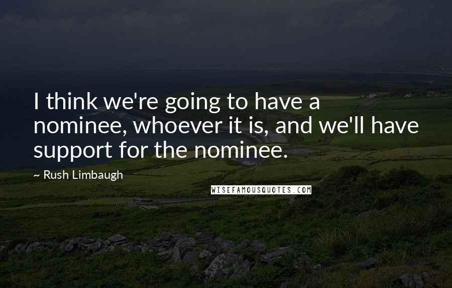 Rush Limbaugh Quotes: I think we're going to have a nominee, whoever it is, and we'll have support for the nominee.