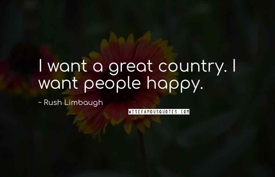 Rush Limbaugh Quotes: I want a great country. I want people happy.