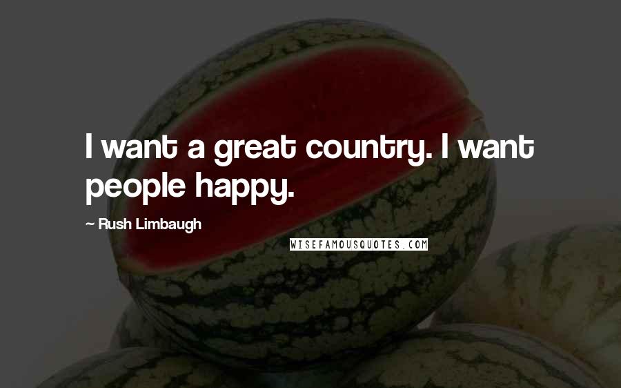 Rush Limbaugh Quotes: I want a great country. I want people happy.