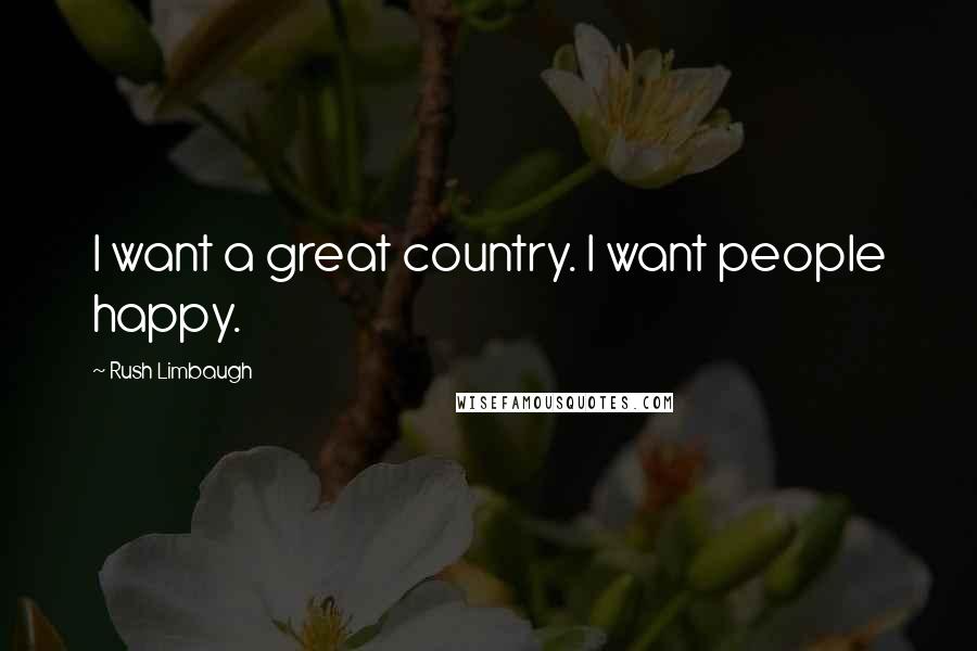 Rush Limbaugh Quotes: I want a great country. I want people happy.