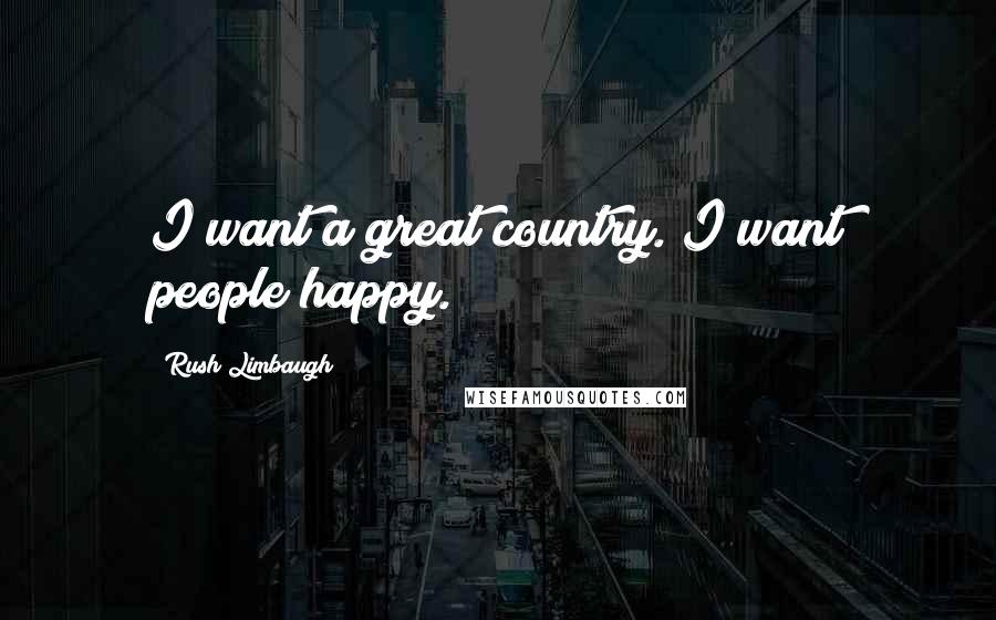 Rush Limbaugh Quotes: I want a great country. I want people happy.