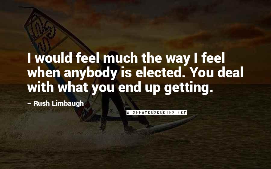 Rush Limbaugh Quotes: I would feel much the way I feel when anybody is elected. You deal with what you end up getting.