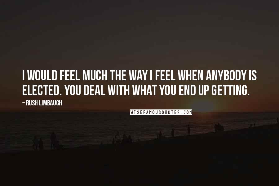 Rush Limbaugh Quotes: I would feel much the way I feel when anybody is elected. You deal with what you end up getting.