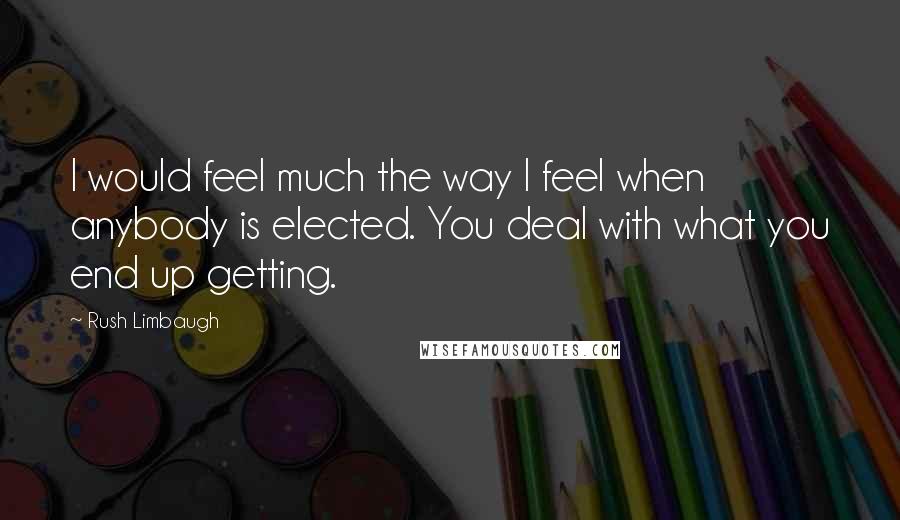 Rush Limbaugh Quotes: I would feel much the way I feel when anybody is elected. You deal with what you end up getting.