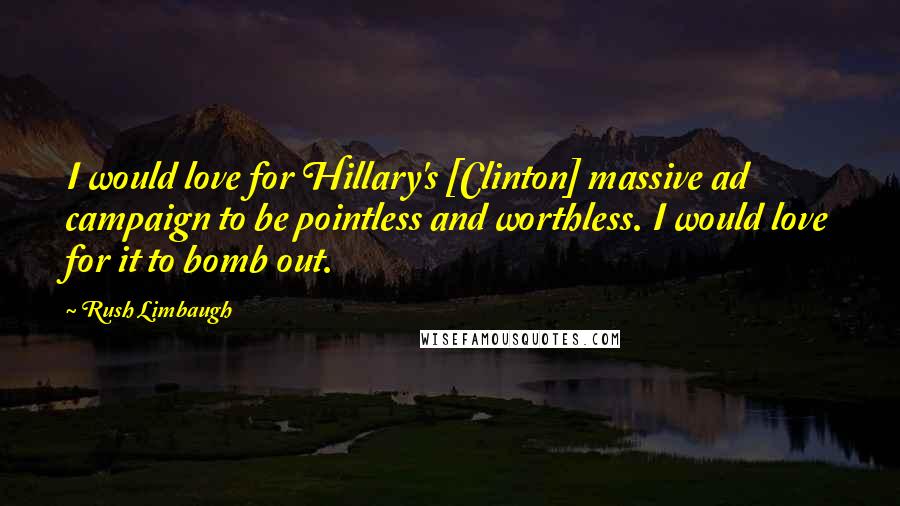Rush Limbaugh Quotes: I would love for Hillary's [Clinton] massive ad campaign to be pointless and worthless. I would love for it to bomb out.
