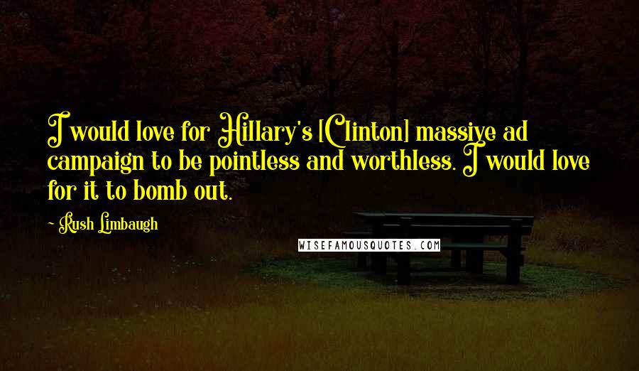 Rush Limbaugh Quotes: I would love for Hillary's [Clinton] massive ad campaign to be pointless and worthless. I would love for it to bomb out.