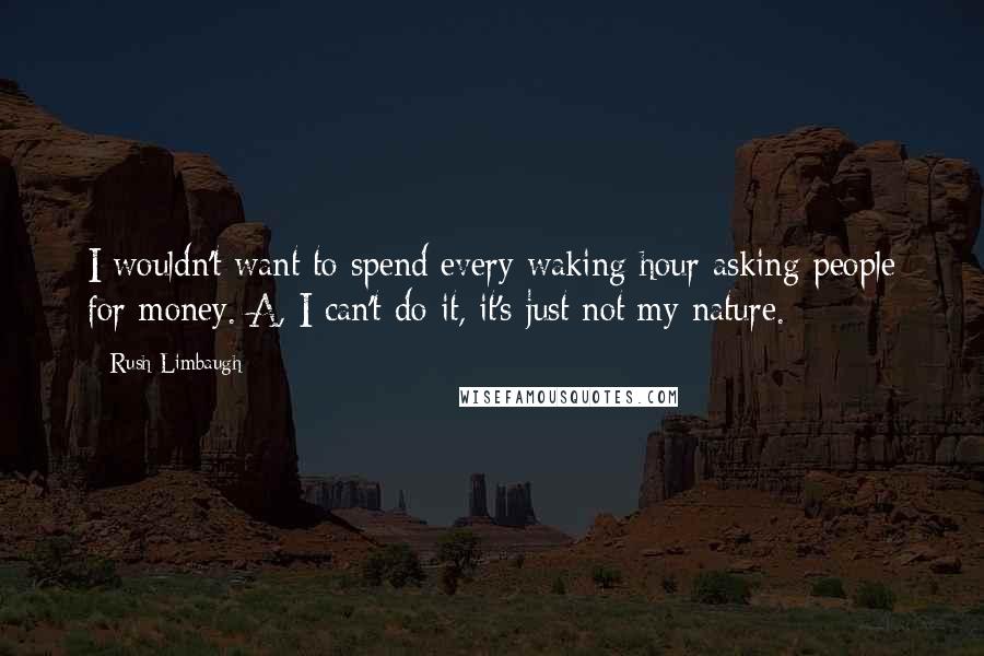 Rush Limbaugh Quotes: I wouldn't want to spend every waking hour asking people for money. A, I can't do it, it's just not my nature.