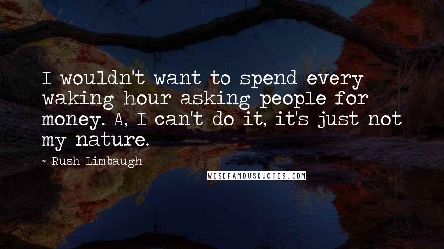 Rush Limbaugh Quotes: I wouldn't want to spend every waking hour asking people for money. A, I can't do it, it's just not my nature.