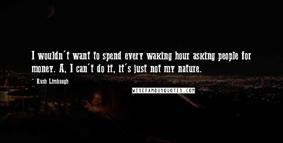 Rush Limbaugh Quotes: I wouldn't want to spend every waking hour asking people for money. A, I can't do it, it's just not my nature.