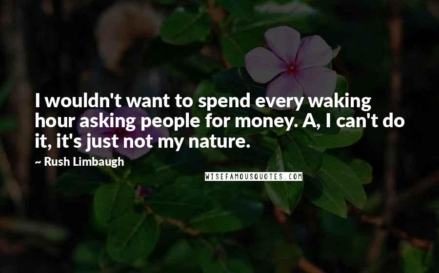 Rush Limbaugh Quotes: I wouldn't want to spend every waking hour asking people for money. A, I can't do it, it's just not my nature.