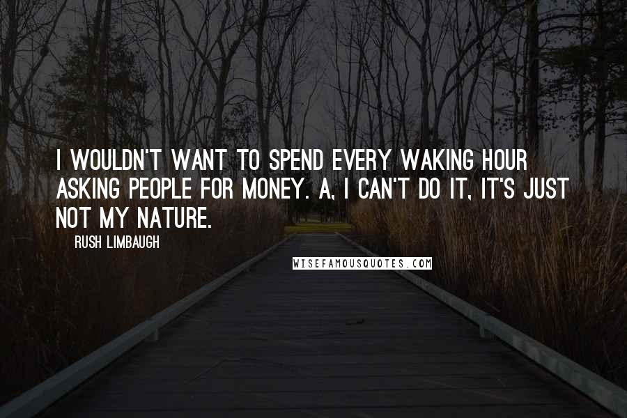 Rush Limbaugh Quotes: I wouldn't want to spend every waking hour asking people for money. A, I can't do it, it's just not my nature.