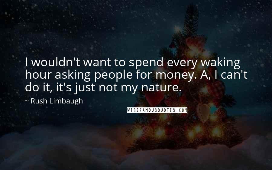 Rush Limbaugh Quotes: I wouldn't want to spend every waking hour asking people for money. A, I can't do it, it's just not my nature.