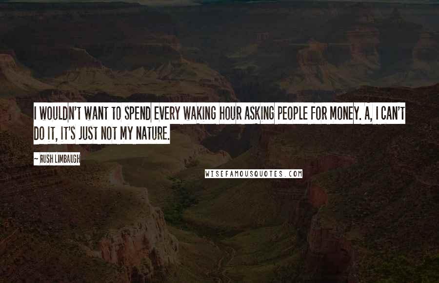 Rush Limbaugh Quotes: I wouldn't want to spend every waking hour asking people for money. A, I can't do it, it's just not my nature.