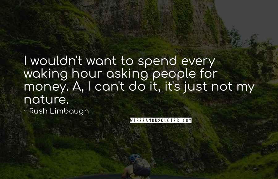 Rush Limbaugh Quotes: I wouldn't want to spend every waking hour asking people for money. A, I can't do it, it's just not my nature.