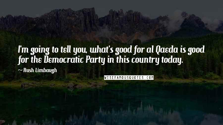 Rush Limbaugh Quotes: I'm going to tell you, what's good for al Qaeda is good for the Democratic Party in this country today.