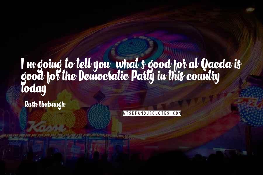 Rush Limbaugh Quotes: I'm going to tell you, what's good for al Qaeda is good for the Democratic Party in this country today.