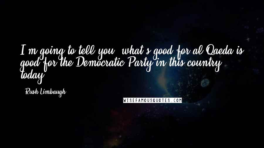 Rush Limbaugh Quotes: I'm going to tell you, what's good for al Qaeda is good for the Democratic Party in this country today.