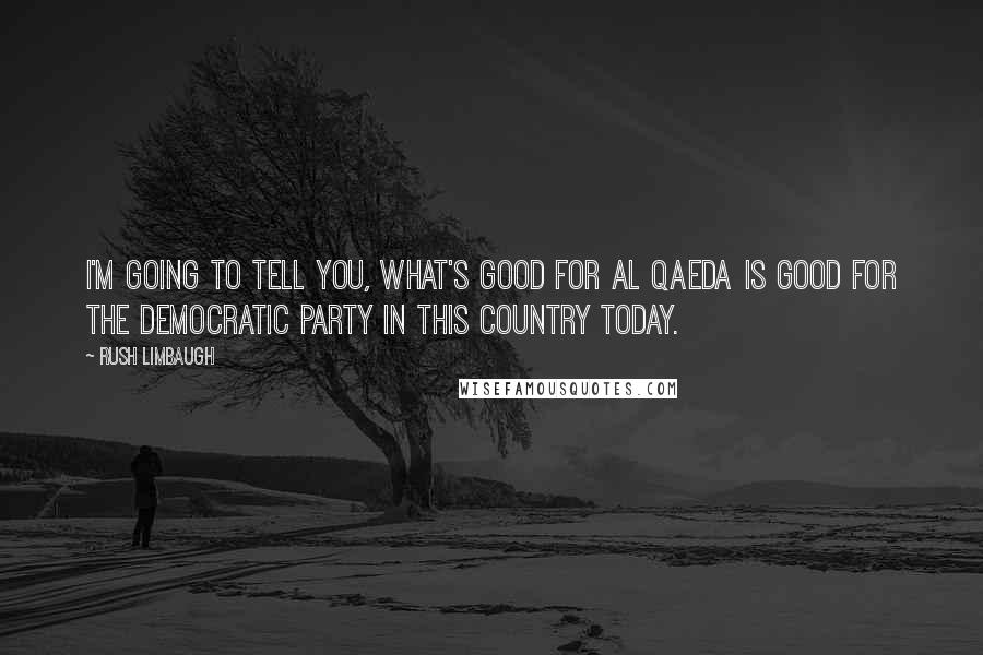 Rush Limbaugh Quotes: I'm going to tell you, what's good for al Qaeda is good for the Democratic Party in this country today.