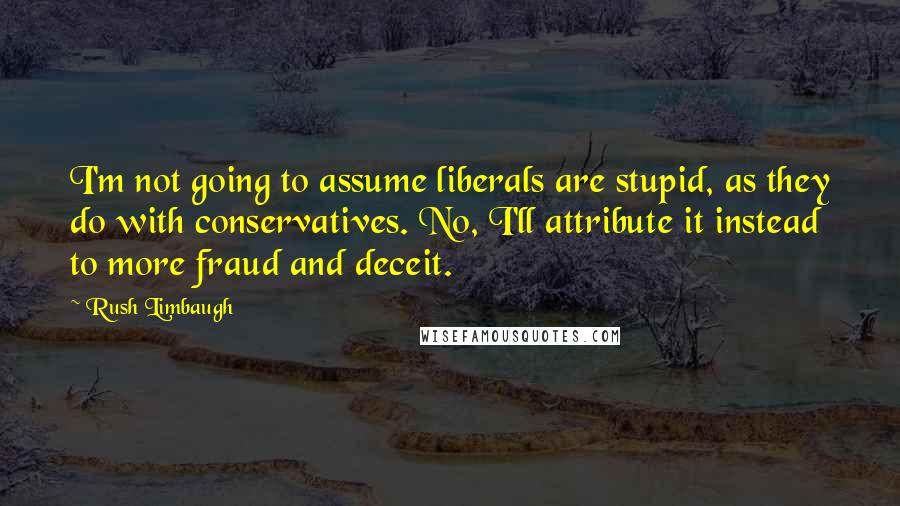 Rush Limbaugh Quotes: I'm not going to assume liberals are stupid, as they do with conservatives. No, I'll attribute it instead to more fraud and deceit.