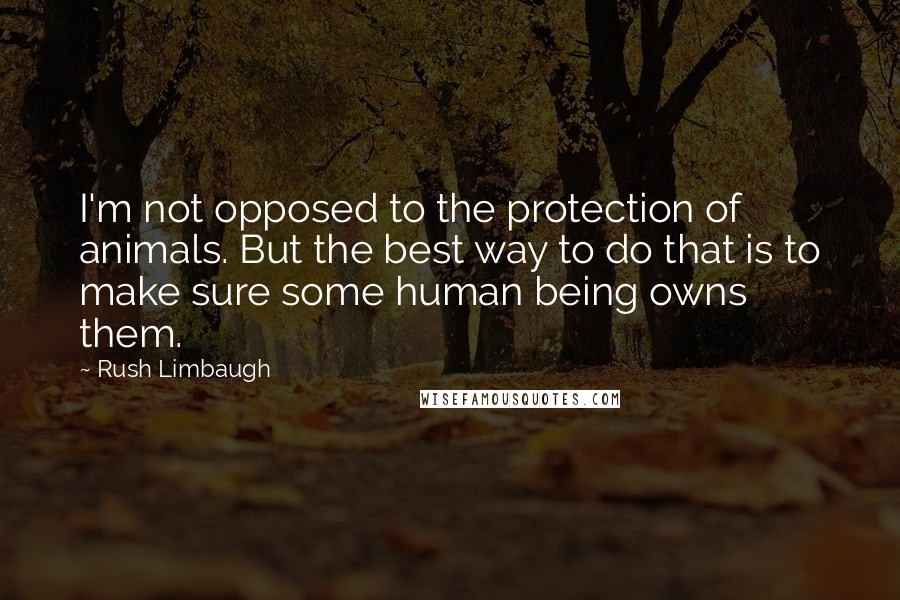 Rush Limbaugh Quotes: I'm not opposed to the protection of animals. But the best way to do that is to make sure some human being owns them.