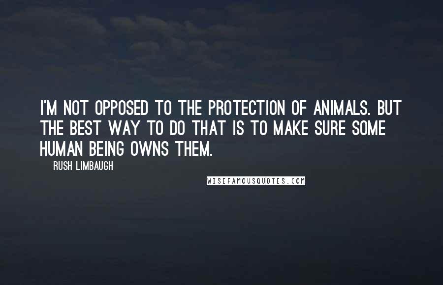 Rush Limbaugh Quotes: I'm not opposed to the protection of animals. But the best way to do that is to make sure some human being owns them.