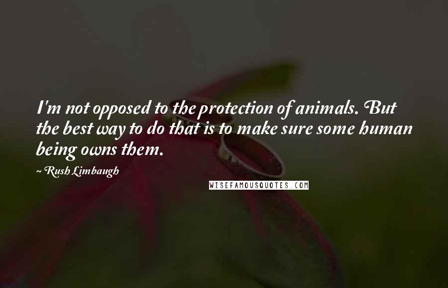 Rush Limbaugh Quotes: I'm not opposed to the protection of animals. But the best way to do that is to make sure some human being owns them.