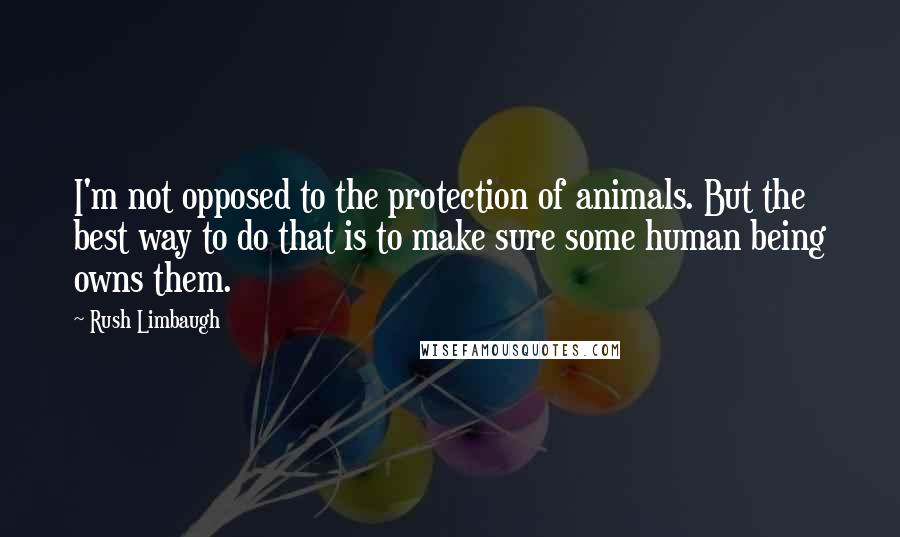 Rush Limbaugh Quotes: I'm not opposed to the protection of animals. But the best way to do that is to make sure some human being owns them.