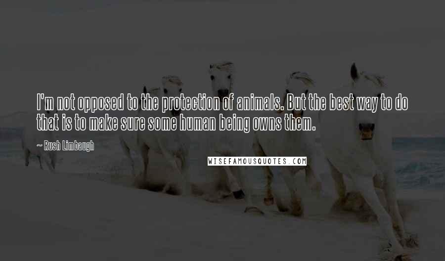 Rush Limbaugh Quotes: I'm not opposed to the protection of animals. But the best way to do that is to make sure some human being owns them.