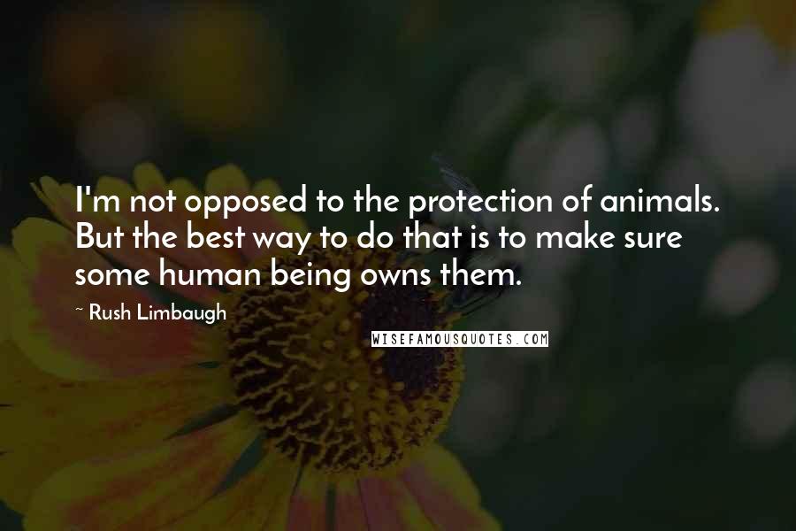 Rush Limbaugh Quotes: I'm not opposed to the protection of animals. But the best way to do that is to make sure some human being owns them.