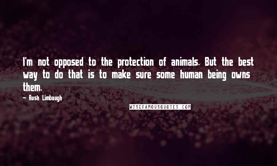 Rush Limbaugh Quotes: I'm not opposed to the protection of animals. But the best way to do that is to make sure some human being owns them.
