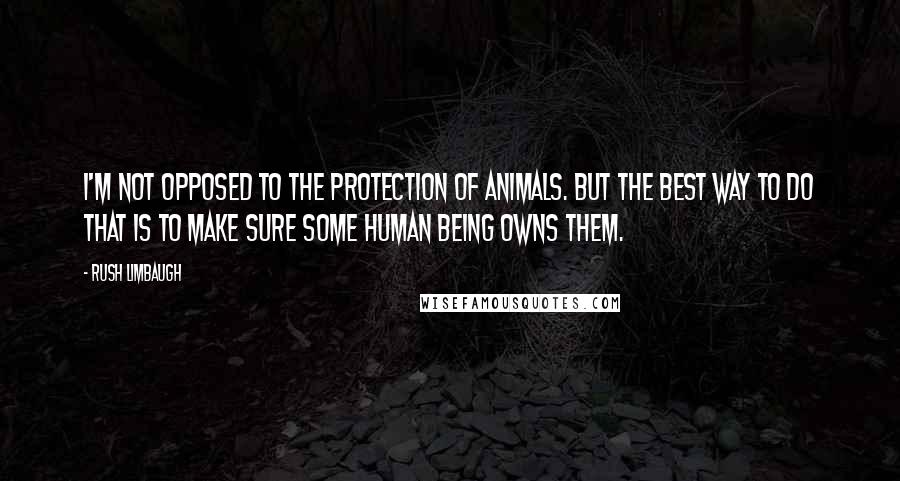 Rush Limbaugh Quotes: I'm not opposed to the protection of animals. But the best way to do that is to make sure some human being owns them.