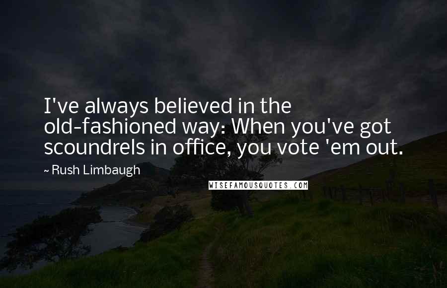 Rush Limbaugh Quotes: I've always believed in the old-fashioned way: When you've got scoundrels in office, you vote 'em out.
