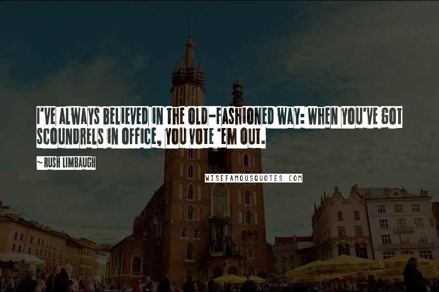 Rush Limbaugh Quotes: I've always believed in the old-fashioned way: When you've got scoundrels in office, you vote 'em out.