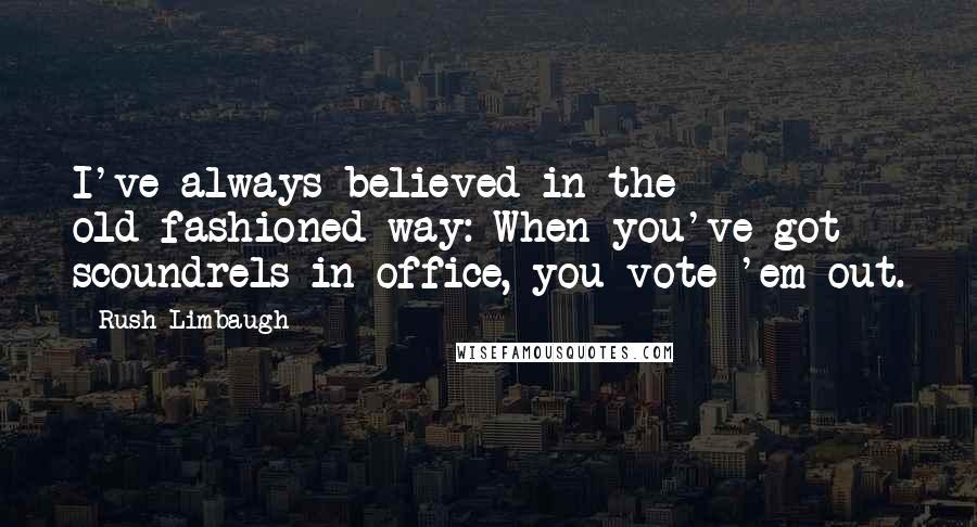 Rush Limbaugh Quotes: I've always believed in the old-fashioned way: When you've got scoundrels in office, you vote 'em out.