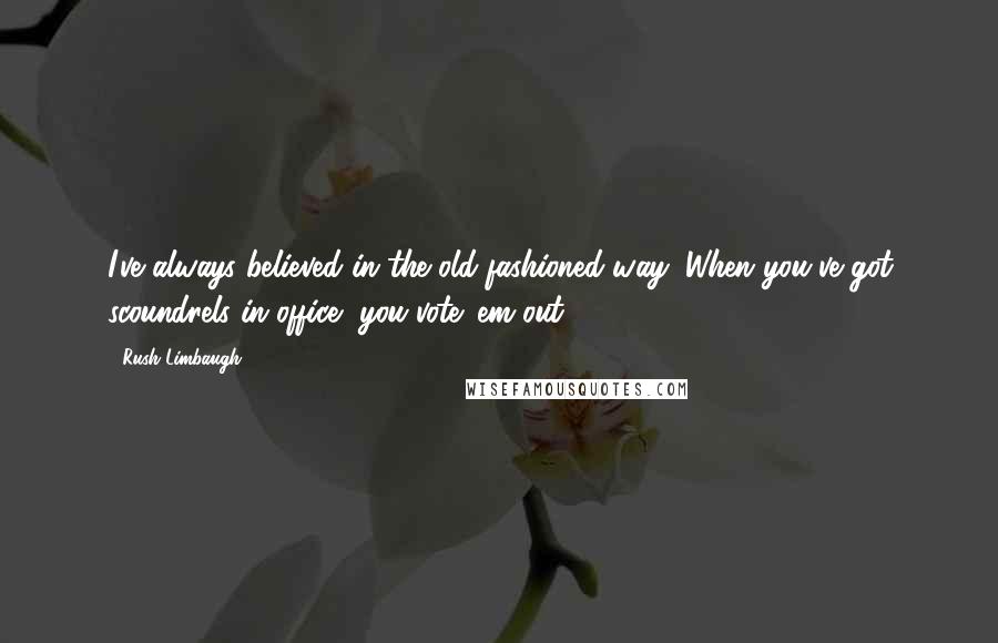 Rush Limbaugh Quotes: I've always believed in the old-fashioned way: When you've got scoundrels in office, you vote 'em out.