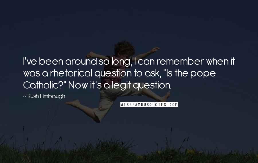 Rush Limbaugh Quotes: I've been around so long, I can remember when it was a rhetorical question to ask, "Is the pope Catholic?" Now it's a legit question.