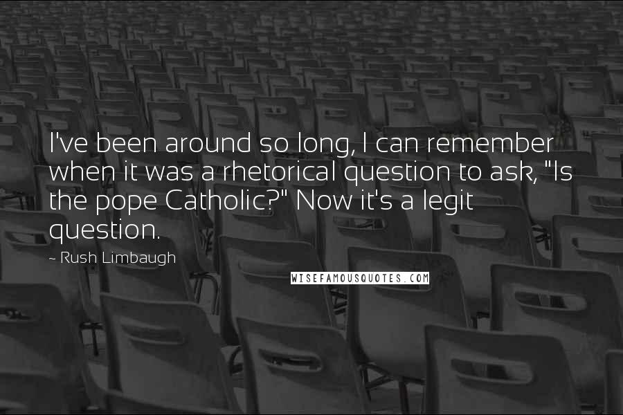 Rush Limbaugh Quotes: I've been around so long, I can remember when it was a rhetorical question to ask, "Is the pope Catholic?" Now it's a legit question.