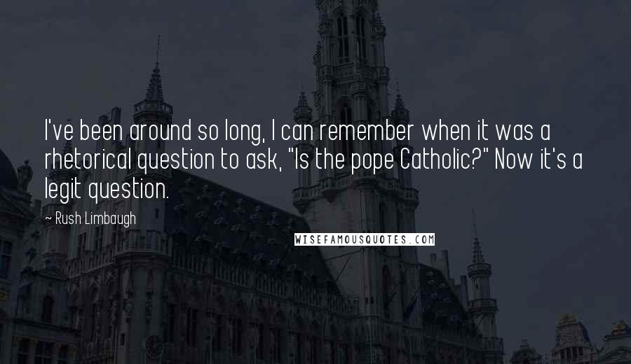 Rush Limbaugh Quotes: I've been around so long, I can remember when it was a rhetorical question to ask, "Is the pope Catholic?" Now it's a legit question.