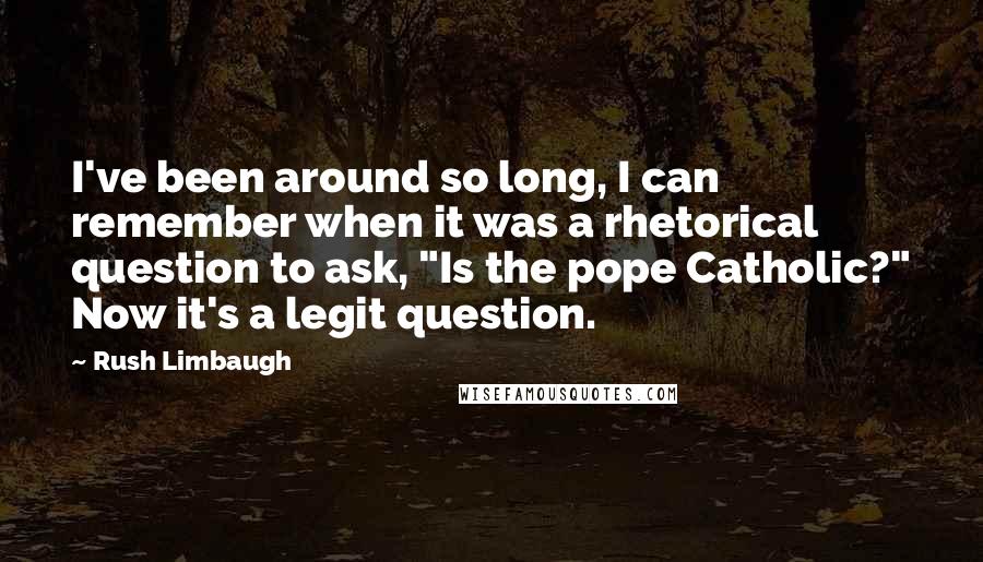 Rush Limbaugh Quotes: I've been around so long, I can remember when it was a rhetorical question to ask, "Is the pope Catholic?" Now it's a legit question.
