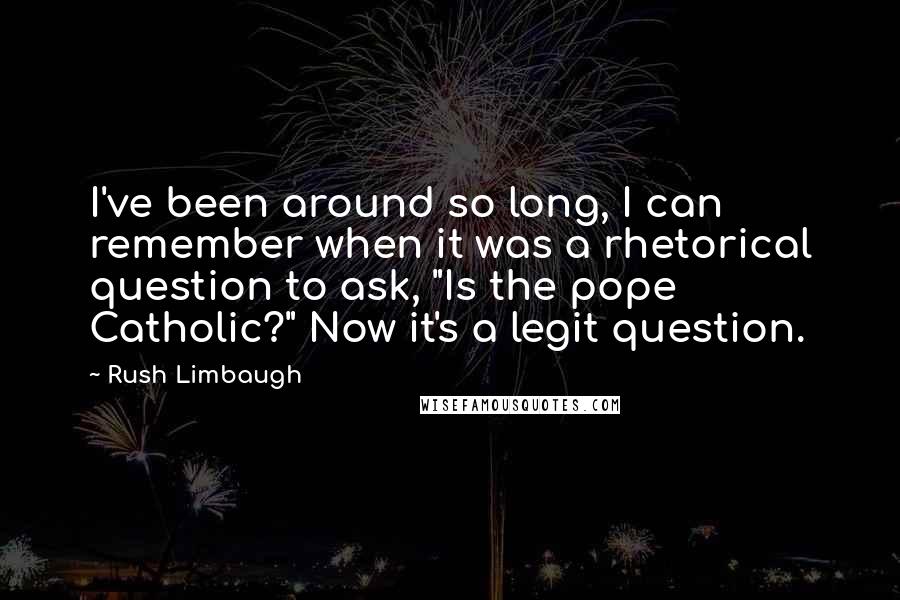 Rush Limbaugh Quotes: I've been around so long, I can remember when it was a rhetorical question to ask, "Is the pope Catholic?" Now it's a legit question.