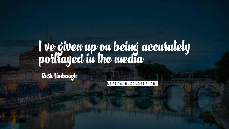 Rush Limbaugh Quotes: I've given up on being accurately portrayed in the media.