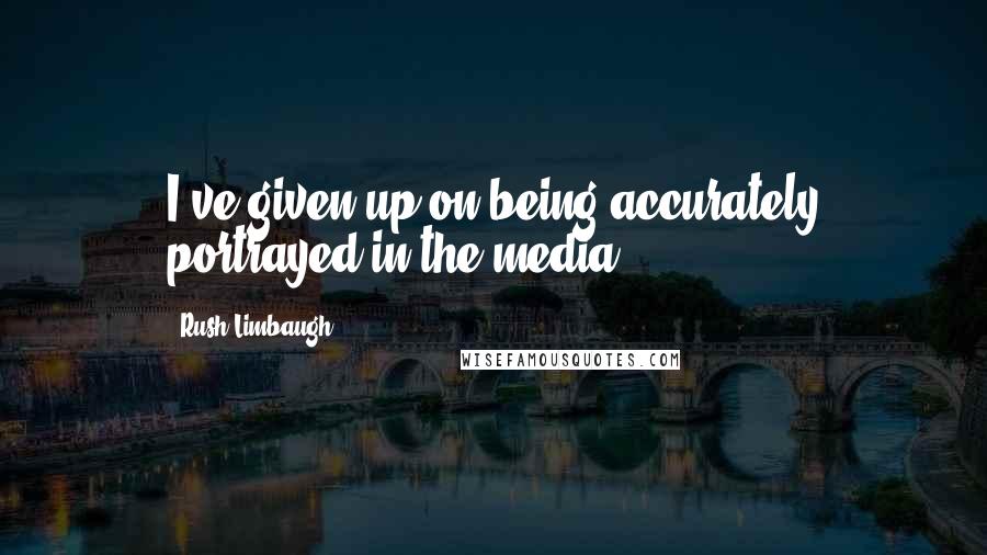 Rush Limbaugh Quotes: I've given up on being accurately portrayed in the media.