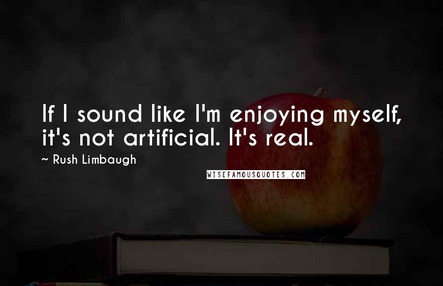 Rush Limbaugh Quotes: If I sound like I'm enjoying myself, it's not artificial. It's real.