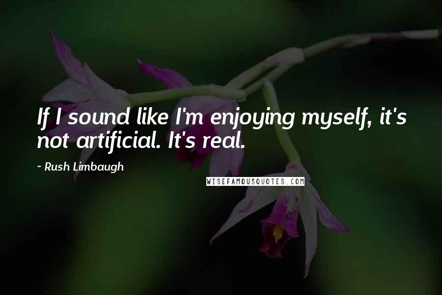 Rush Limbaugh Quotes: If I sound like I'm enjoying myself, it's not artificial. It's real.