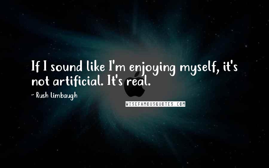 Rush Limbaugh Quotes: If I sound like I'm enjoying myself, it's not artificial. It's real.